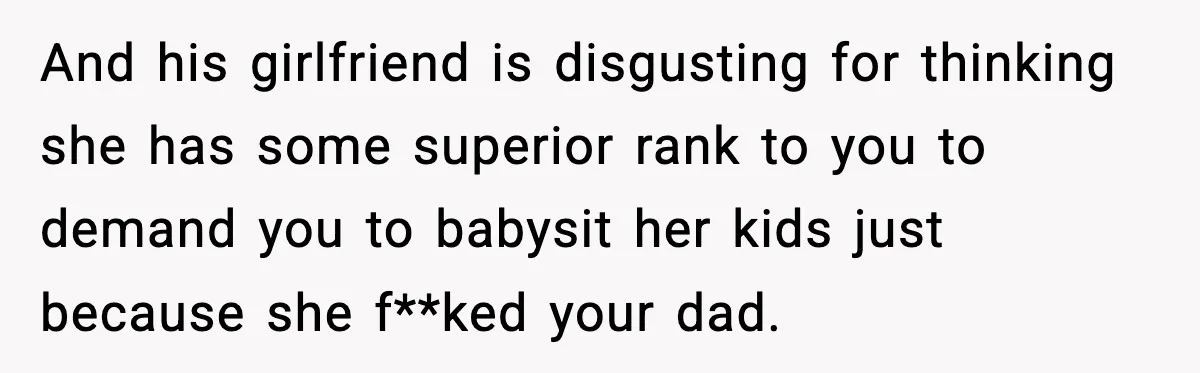 And his girlfriend is disgusting for thinking she has some superior rank to you to demand you to babysit her kids just because she f**ked your dad.