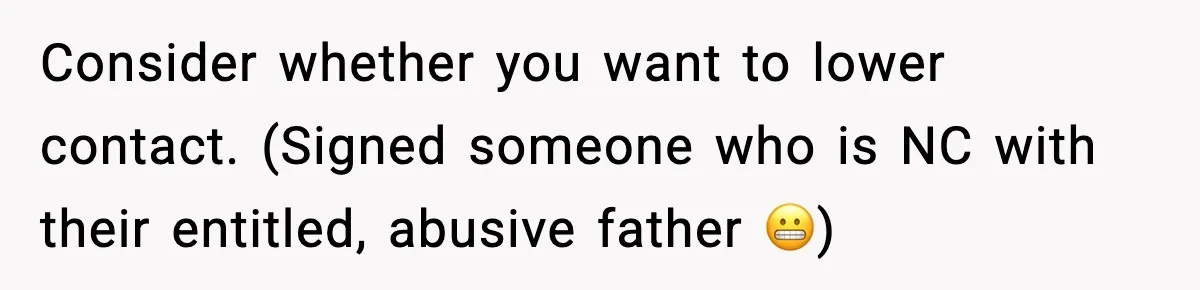 Consider whether you want to lower contact. (Signed someone who is NC with their entitled, abusive father 😬)