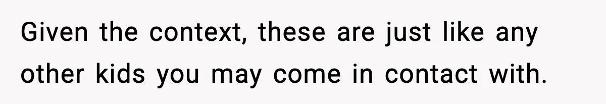 Given the context, these are just like any other kids you may come in contact with.
