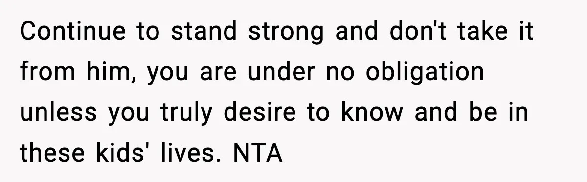 Continue to stand strong and don't take it from him, you are under no obligation unless you truly desire to know and be in these kids' lives. NTA