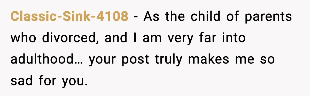 Classic-Sink-4108 − As the child of parents who divorced, and I am very far into adulthood… your post truly makes me so sad for you.