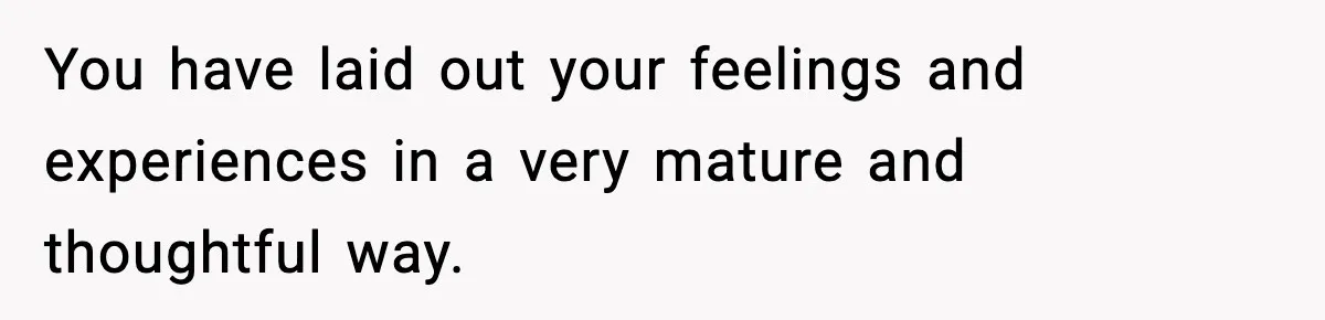 You have laid out your feelings and experiences in a very mature and thoughtful way.