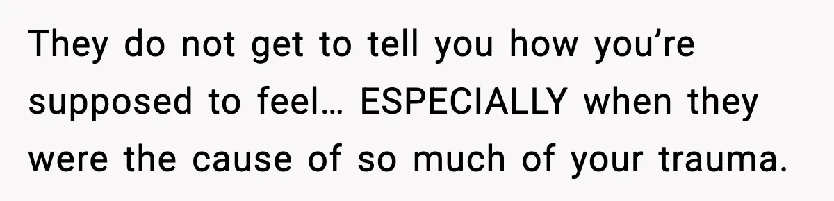 They do not get to tell you how you’re supposed to feel… ESPECIALLY when they were the cause of so much of your trauma.