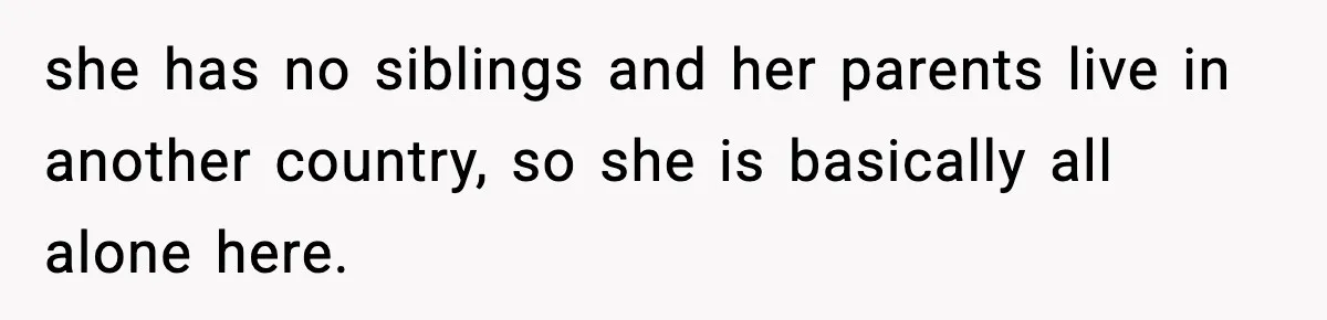 she has no siblings and her parents live in another country, so she is basically all alone here.
