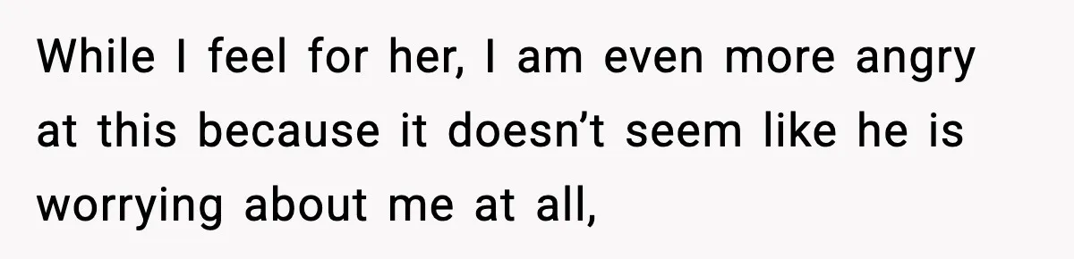 While I feel for her, I am even more angry at this because it doesn’t seem like he is worrying about me at all,