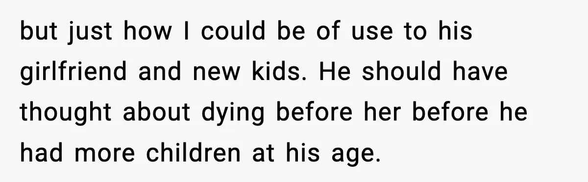 but just how I could be of use to his girlfriend and new kids. He should have thought about dying before her before he had more children at his age.