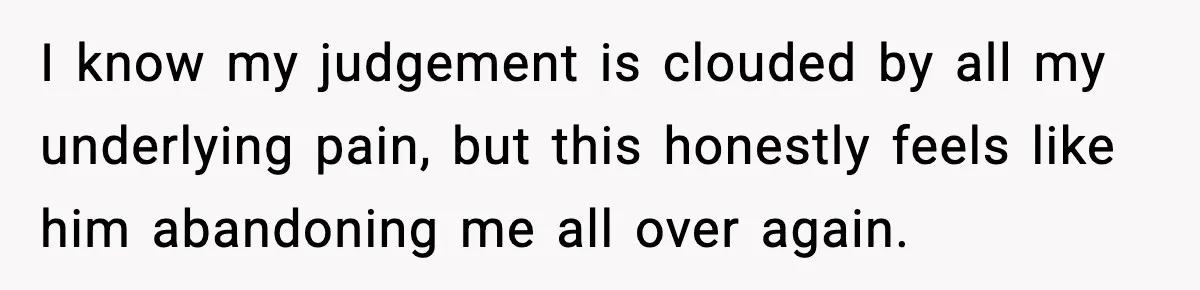 I know my judgement is clouded by all my underlying pain, but this honestly feels like him abandoning me all over again.