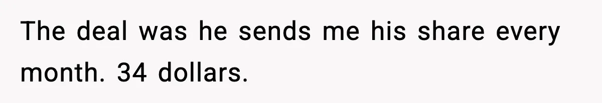 The deal was he sends me his share every month. 34 dollars.