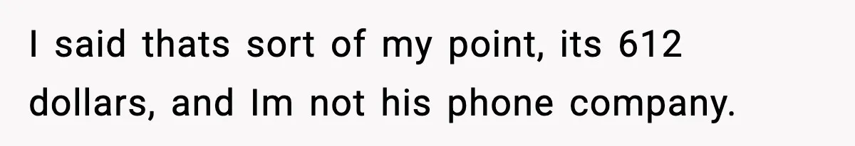 I said thats sort of my point, its 612 dollars, and Im not his phone company.