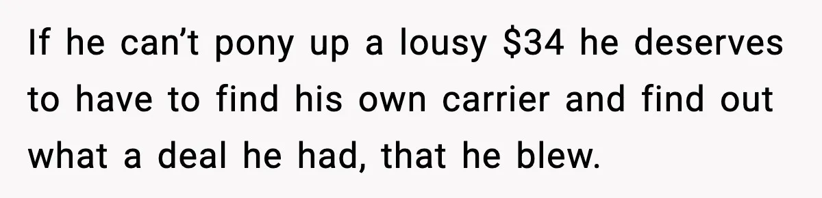 If he can’t pony up a lousy $34 he deserves to have to find his own carrier and find out what a deal he had, that he blew.