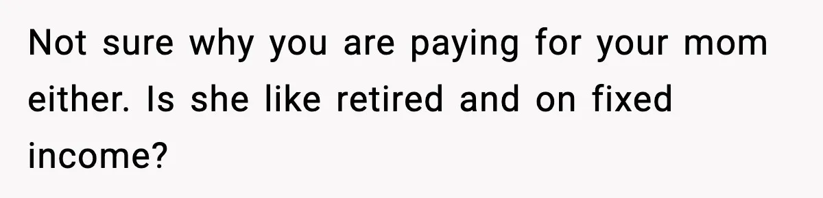 Not sure why you are paying for your mom either. Is she like retired and on fixed income?