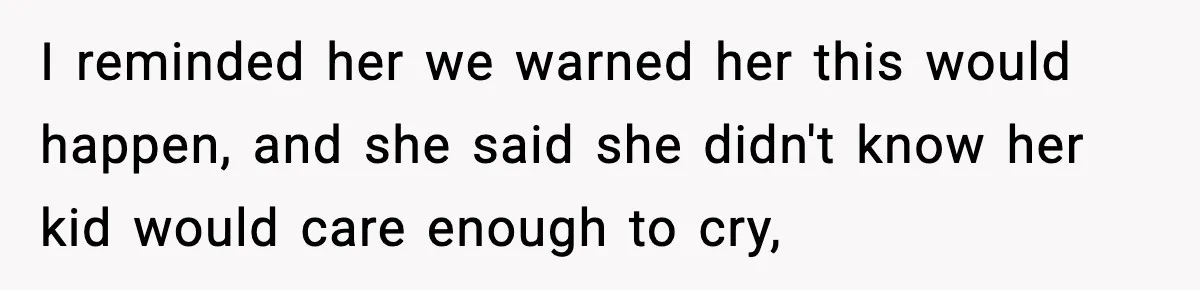 I reminded her we warned her this would happen, and she said she didn't know her kid would care enough to cry,