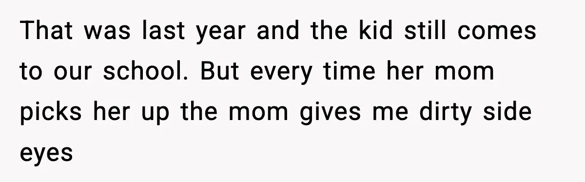 That was last year and the kid still comes to our school. But every time her mom picks her up the mom gives me dirty side eyes