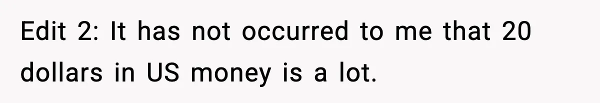 Edit 2: It has not occurred to me that 20 dollars in US money is a lot.