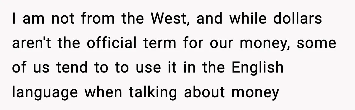 I am not from the West, and while dollars aren't the official term for our money, some of us tend to to use it in the English language when talking...
