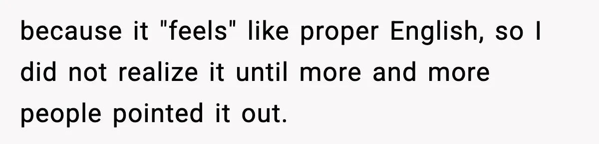 because it "feels" like proper English, so I did not realize it until more and more people pointed it out.
