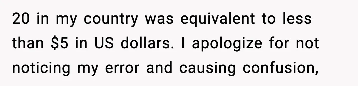 20 in my country was equivalent to less than $5 in US dollars. I apologize for not noticing my error and causing confusion,