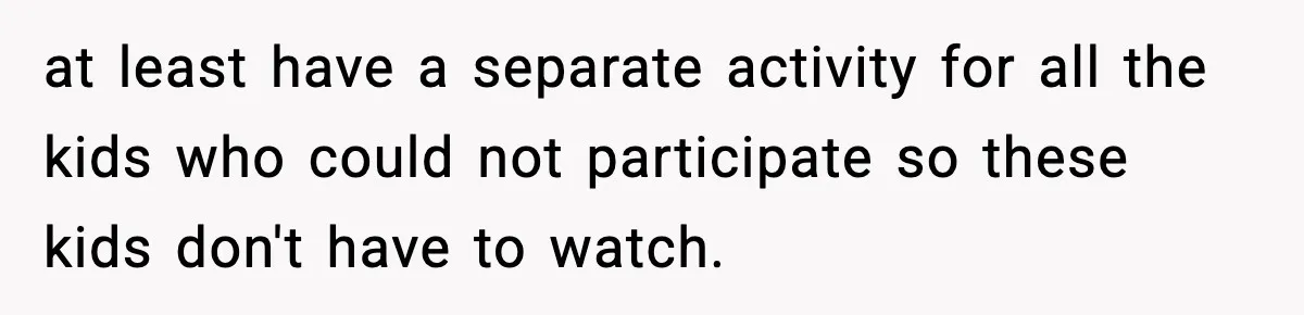 at least have a separate activity for all the kids who could not participate so these kids don't have to watch.
