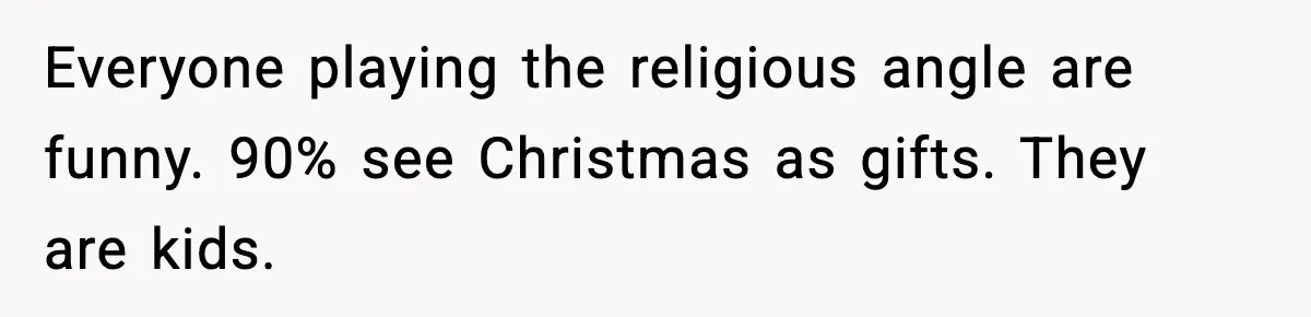 Everyone playing the religious angle are funny. 90% see Christmas as gifts. They are kids.