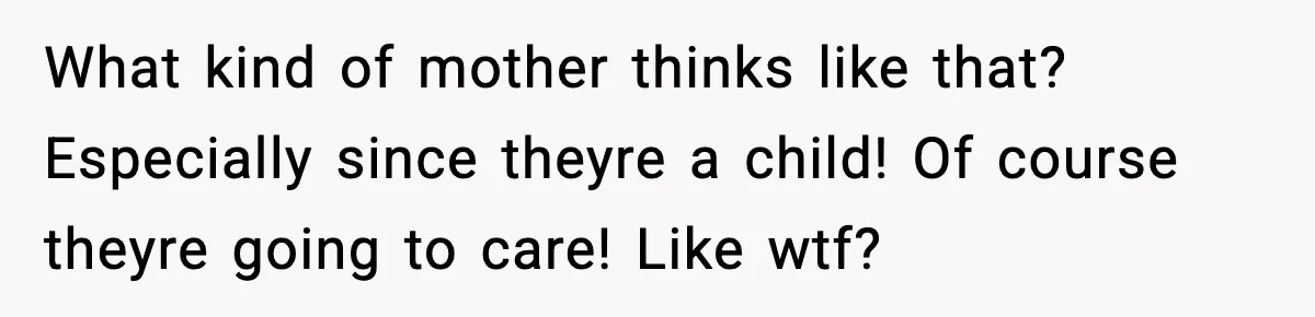 What kind of mother thinks like that? Especially since theyre a child! Of course theyre going to care! Like wtf?
