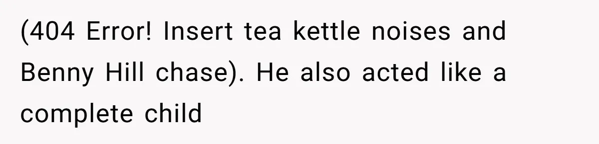 (404 Error! Insert tea kettle noises and Benny Hill chase). He also acted like a complete child