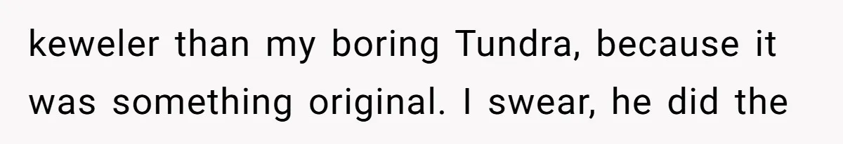 keweler than my boring Tundra, because it was something original. I swear, he did the