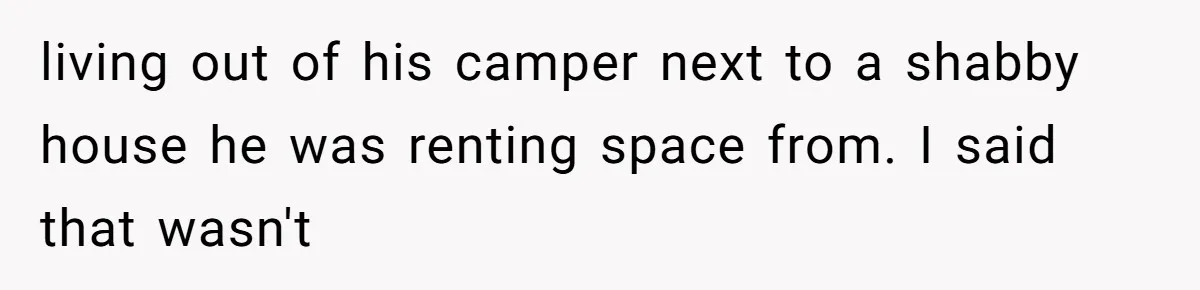 living out of his camper next to a shabby house he was renting space from. I said that wasn't
