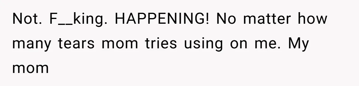 Not. F__king. HAPPENING! No matter how many tears mom tries using on me. My mom