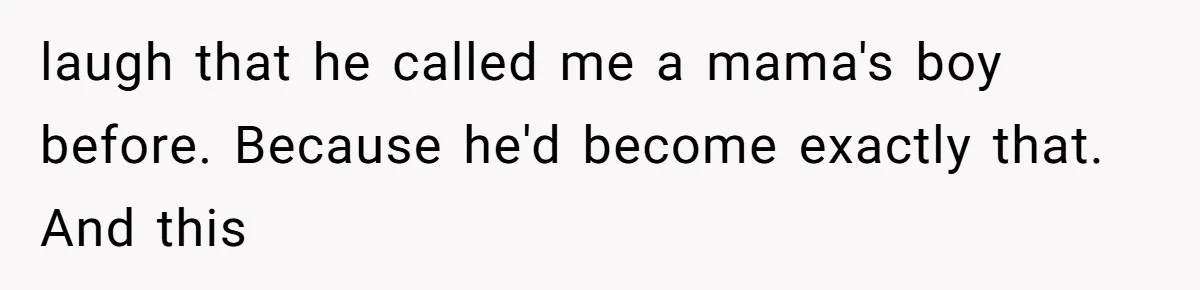 laugh that he called me a mama's boy before. Because he'd become exactly that. And this
