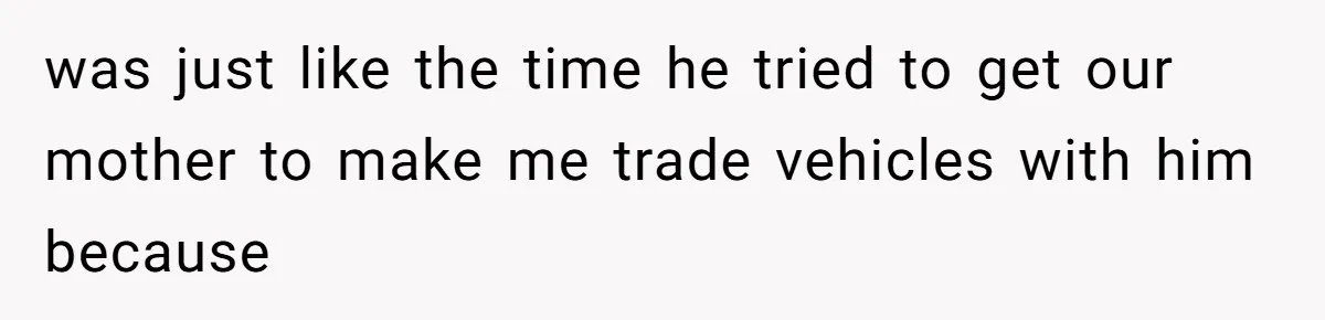 was just like the time he tried to get our mother to make me trade vehicles with him because