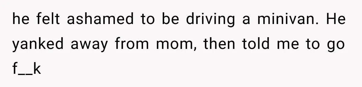 he felt ashamed to be driving a minivan. He yanked away from mom, then told me to go f__k
