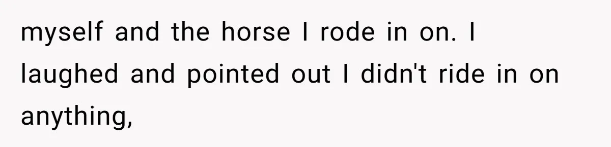 myself and the horse I rode in on. I laughed and pointed out I didn't ride in on anything,
