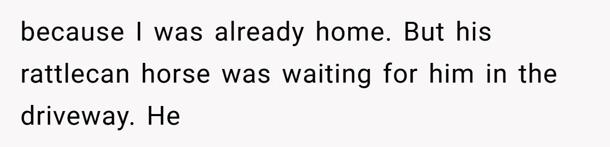 because I was already home. But his rattlecan horse was waiting for him in the driveway. He