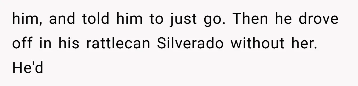 him, and told him to just go. Then he drove off in his rattlecan Silverado without her. He'd