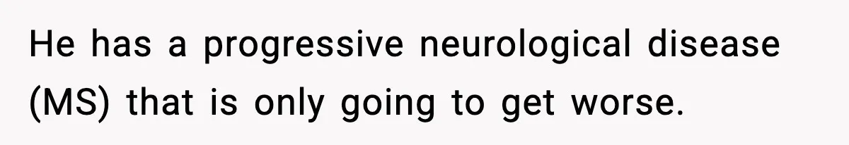 He has a progressive neurological disease (MS) that is only going to get worse.