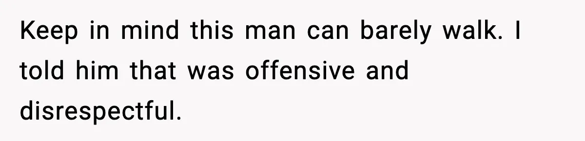 Keep in mind this man can barely walk. I told him that was offensive and disrespectful.