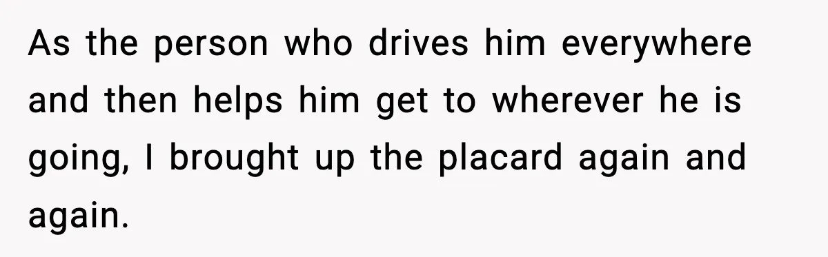 As the person who drives him everywhere and then helps him get to wherever he is going, I brought up the placard again and again.