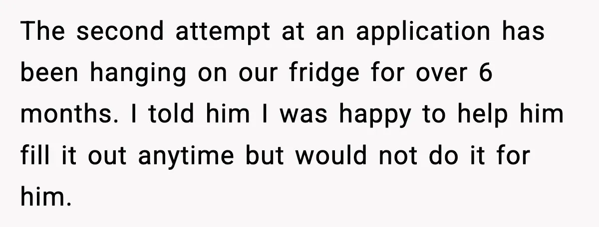 The second attempt at an application has been hanging on our fridge for over 6 months. I told him I was happy to help him fill it out anytime but...