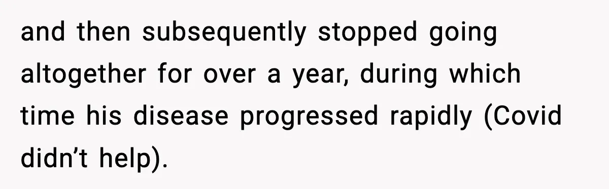 and then subsequently stopped going altogether for over a year, during which time his disease progressed rapidly (Covid didn’t help).