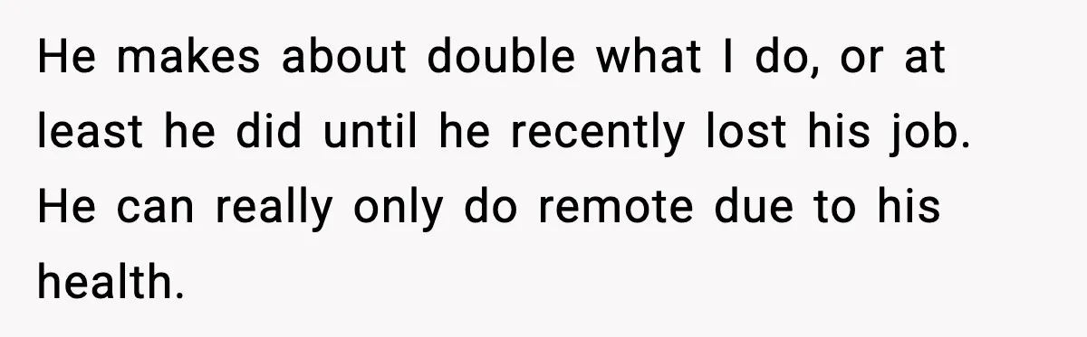 He makes about double what I do, or at least he did until he recently lost his job. He can really only do remote due to his health.
