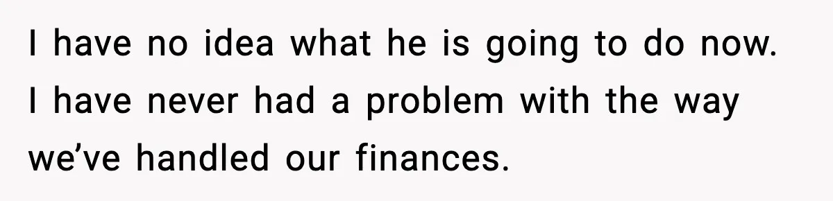 I have no idea what he is going to do now. I have never had a problem with the way we’ve handled our finances.