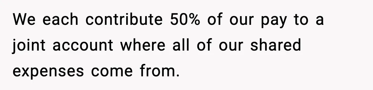 We each contribute 50% of our pay to a joint account where all of our shared expenses come from.