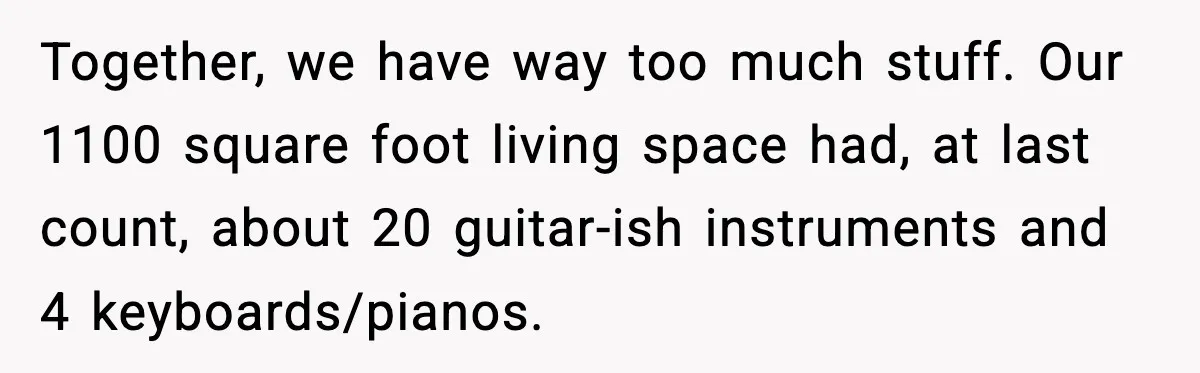 Together, we have way too much stuff. Our 1100 square foot living space had, at last count, about 20 guitar-ish instruments and 4 keyboards/pianos.