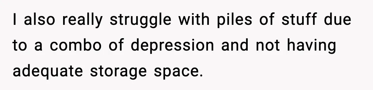I also really struggle with piles of stuff due to a combo of depression and not having adequate storage space.