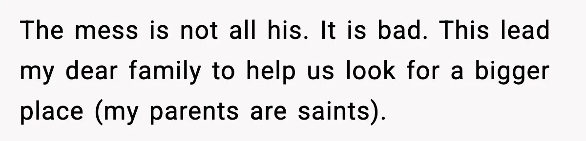 The mess is not all his. It is bad. This lead my dear family to help us look for a bigger place (my parents are saints).