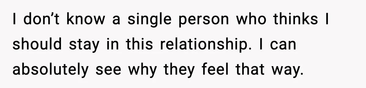 I don’t know a single person who thinks I should stay in this relationship. I can absolutely see why they feel that way.