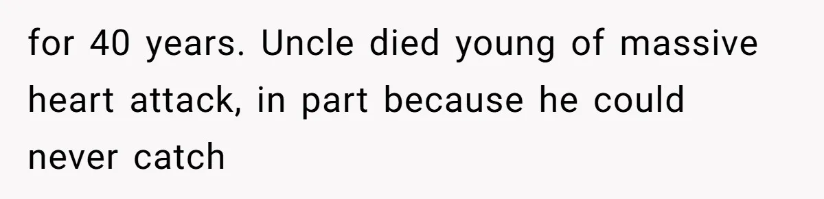 for 40 years. Uncle died young of massive heart attack, in part because he could never catch