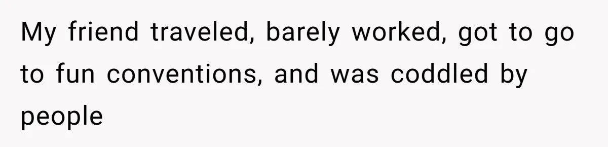 My friend traveled, barely worked, got to go to fun conventions, and was coddled by people