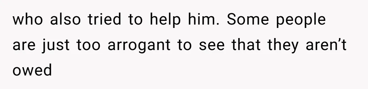 who also tried to help him. Some people are just too arrogant to see that they aren’t owed