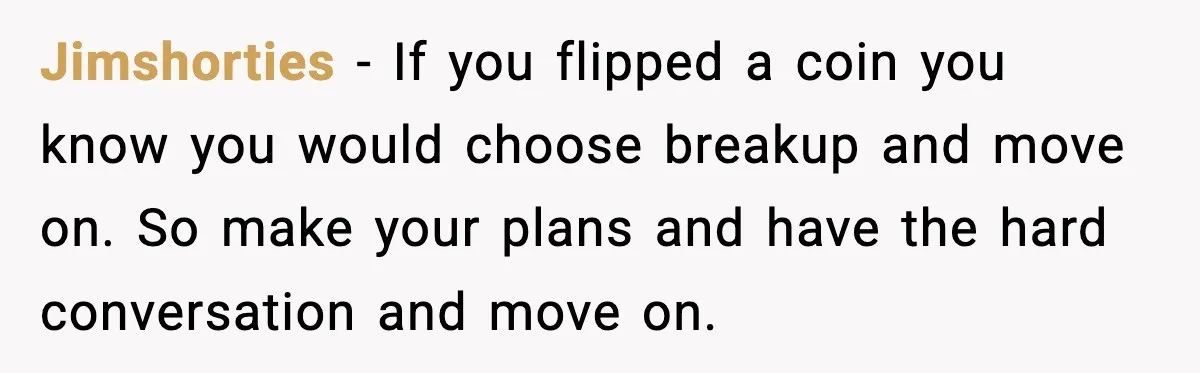 Jimshorties − If you flipped a coin you know you would choose breakup and move on. So make your plans and have the hard conversation and move on.